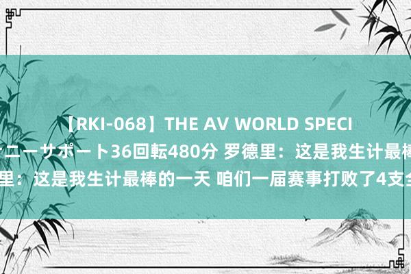 【RKI-068】THE AV WORLD SPECIAL あなただけに 最高のオナニーサポート36回転480分 罗德里：这是我生计最棒的一天 咱们一届赛事打败了4支全国冠军！