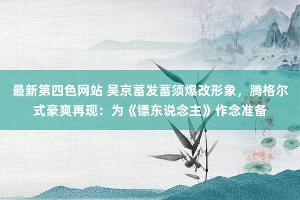 最新第四色网站 吴京蓄发蓄须爆改形象，腾格尔式豪爽再现：为《镖东说念主》作念准备