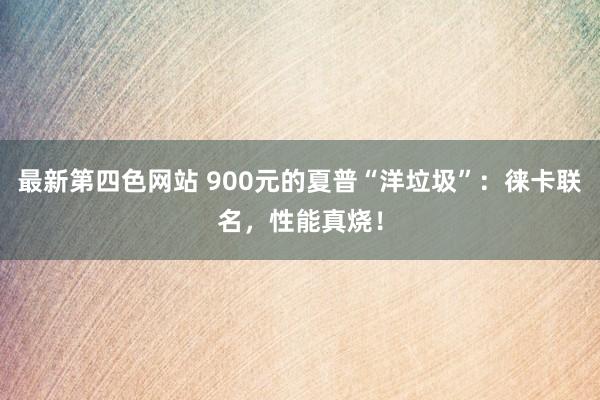 最新第四色网站 900元的夏普“洋垃圾”：徕卡联名，性能真烧！