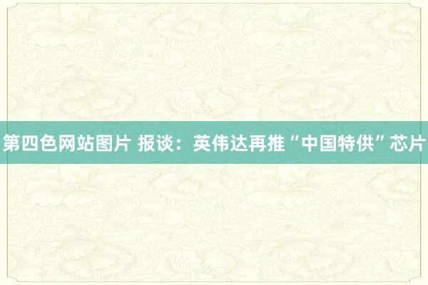 第四色网站图片 报谈：英伟达再推“中国特供”芯片