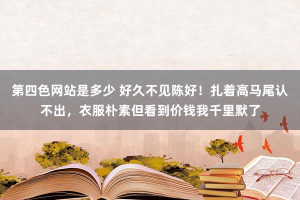 第四色网站是多少 好久不见陈好！扎着高马尾认不出，衣服朴素但看到价钱我千里默了