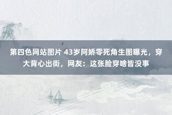 第四色网站图片 43岁阿娇零死角生图曝光，穿大背心出街，网友：这张脸穿啥皆没事