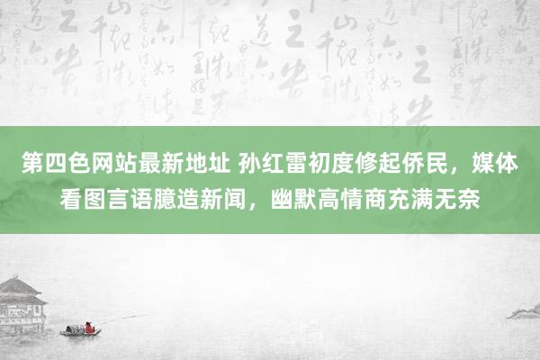 第四色网站最新地址 孙红雷初度修起侨民，媒体看图言语臆造新闻，幽默高情商充满无奈