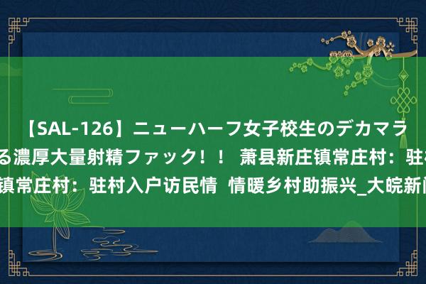 【SAL-126】ニューハーフ女子校生のデカマラが生穿きブルマを圧迫する濃厚大量射精ファック！！ 萧县新庄镇常庄村：驻村入户访民情  情暖乡村助振兴_大皖新闻 | 安徽网