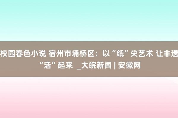 校园春色小说 宿州市埇桥区：以“纸”尖艺术 让非遗“活”起来  _大皖新闻 | 安徽网