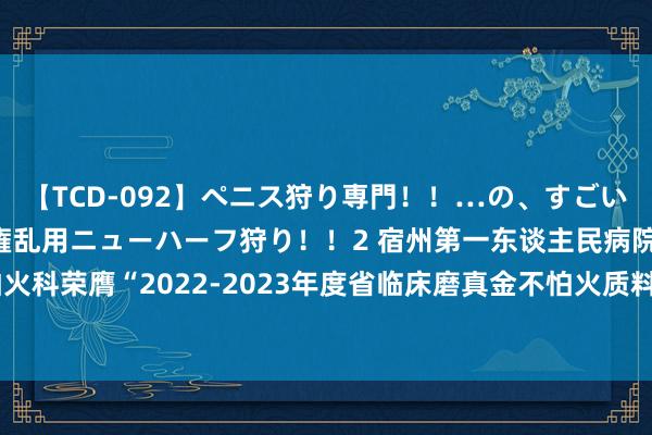 【TCD-092】ペニス狩り専門！！…の、すごい痴女万引きGメン達の職権乱用ニューハーフ狩り！！2 宿州第一东谈主民病院磨真金不怕火科荣膺“2022-2023年度省临床磨真金不怕火质料规章优秀单元”  _大皖新闻 | 安徽网