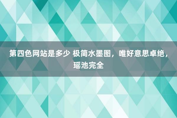 第四色网站是多少 极简水墨图，唯好意思卓绝，瑶池完全