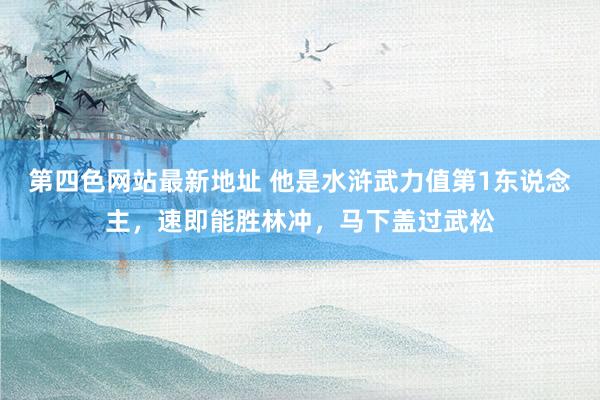 第四色网站最新地址 他是水浒武力值第1东说念主，速即能胜林冲，马下盖过武松