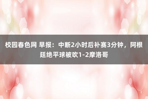 校园春色网 早报：中断2小时后补赛3分钟，阿根廷绝平球被吹1-2摩洛哥