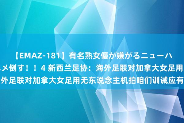【EMAZ-181】有名熟女優が嫌がるニューハーフをガチでハメる！ハメ倒す！！4 新西兰足协：海外足联对加拿大女足用无东说念主机拍咱们训诫应有说法