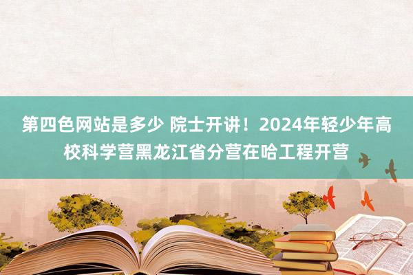 第四色网站是多少 院士开讲！2024年轻少年高校科学营黑龙江省分营在哈工程开营