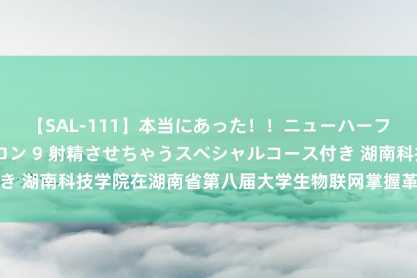 【SAL-111】本当にあった！！ニューハーフ御用達 性感エステサロン 9 射精させちゃうスペシャルコース付き 湖南科技学院在湖南省第八届大学生物联网掌握革新狡计竞赛中夺冠