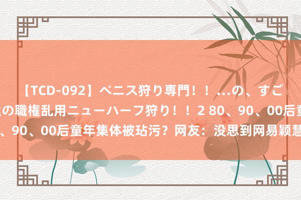 【TCD-092】ペニス狩り専門！！…の、すごい痴女万引きGメン達の職権乱用ニューハーフ狩り！！2 80、90、00后童年集体被玷污？网友：没思到网易颖慧出这狠活