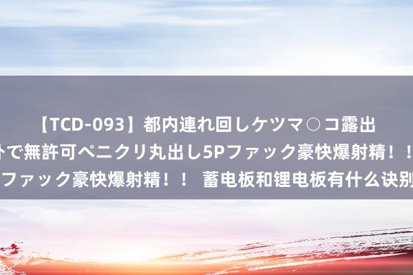 【TCD-093】都内連れ回しケツマ○コ露出 ド変態ニューハーフ野外で無許可ペニクリ丸出し5Pファック豪快爆射精！！ 蓄电板和锂电板有什么诀别？