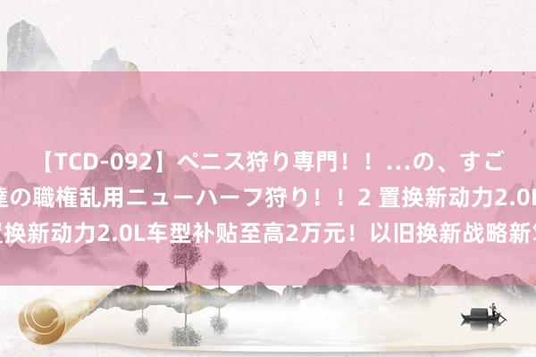 【TCD-092】ペニス狩り専門！！…の、すごい痴女万引きGメン達の職権乱用ニューハーフ狩り！！2 置换新动力2.0L车型补贴至高2万元！以旧换新战略新笃定公布