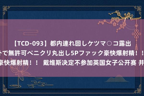 【TCD-093】都内連れ回しケツマ○コ露出 ド変態ニューハーフ野外で無許可ペニクリ丸出し5Pファック豪快爆射精！！ 戴维斯决定不参加英国女子公开赛 并非意气用事