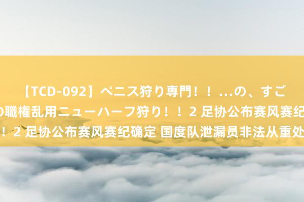 【TCD-092】ペニス狩り専門！！…の、すごい痴女万引きGメン達の職権乱用ニューハーフ狩り！！2 足协公布赛风赛纪确定 国度队泄漏员非法从重处罚