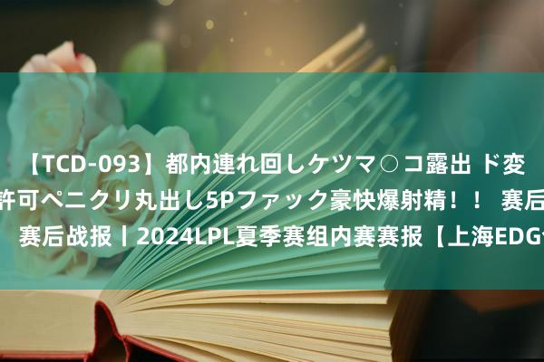 【TCD-093】都内連れ回しケツマ○コ露出 ド変態ニューハーフ野外で無許可ペニクリ丸出し5Pファック豪快爆射精！！ 赛后战报丨2024LPL夏季赛组内赛赛报【上海EDG合创汽车 VS UP】