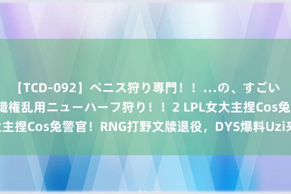 【TCD-092】ペニス狩り専門！！…の、すごい痴女万引きGメン達の職権乱用ニューハーフ狩り！！2 LPL女大主捏Cos兔警官！RNG打野文牍退役，DYS爆料Uzi来岁要复出