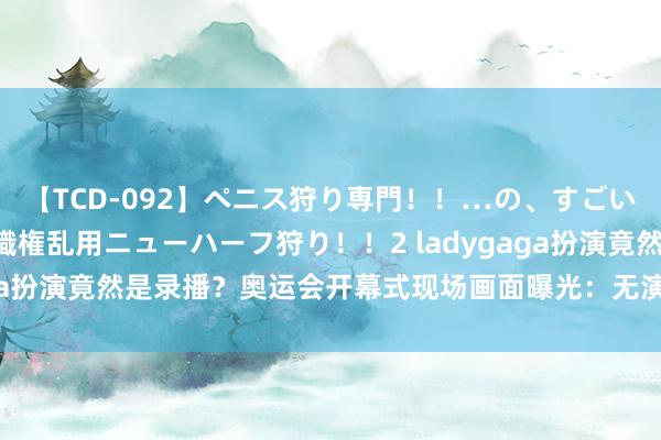 【TCD-092】ペニス狩り専門！！…の、すごい痴女万引きGメン達の職権乱用ニューハーフ狩り！！2 ladygaga扮演竟然是录播？奥运会开幕式现场画面曝光：无演员只消屏幕