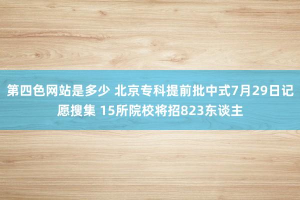 第四色网站是多少 北京专科提前批中式7月29日记愿搜集 15所院校将招823东谈主