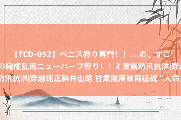 【TCD-092】ペニス狩り専門！！…の、すごい痴女万引きGメン達の職権乱用ニューハーフ狩り！！2 聚焦防汛抗洪|穿越纯正斜井山路 甘肃陇南暴雨征战“人命支援通说念”