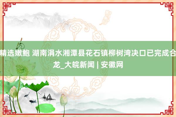 精选嫩鲍 湖南涓水湘潭县花石镇柳树湾决口已完成合龙_大皖新闻 | 安徽网