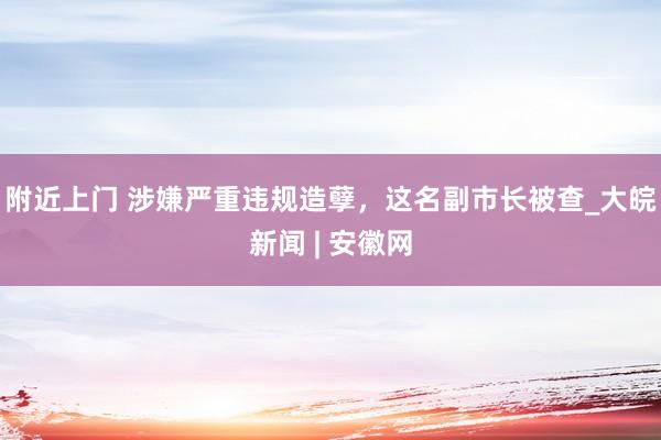 附近上门 涉嫌严重违规造孽，这名副市长被查_大皖新闻 | 安徽网