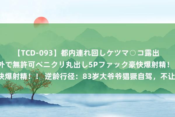 【TCD-093】都内連れ回しケツマ○コ露出 ド変態ニューハーフ野外で無許可ペニクリ丸出し5Pファック豪快爆射精！！ 逆龄行径：83岁大爷爷猖獗自驾，不让年事功令梦思