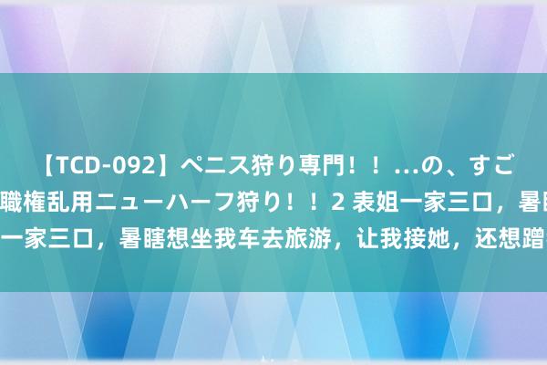 【TCD-092】ペニス狩り専門！！…の、すごい痴女万引きGメン達の職権乱用ニューハーフ狩り！！2 表姐一家三口，暑瞎想坐我车去旅游，让我接她，还想蹭我订的宾馆