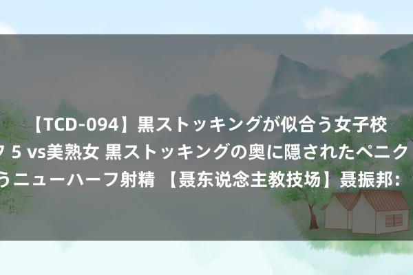 【TCD-094】黒ストッキングが似合う女子校生は美脚ニューハーフ 5 vs美熟女 黒ストッキングの奥に隠されたペニクリを痴女教師が狙うニューハーフ射精 【聂东说念主教技场】聂振邦：“双顶”“三顶”异同比较 说念出哪种口头较不吉