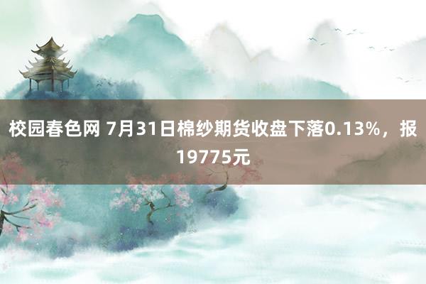 校园春色网 7月31日棉纱期货收盘下落0.13%，报19775元