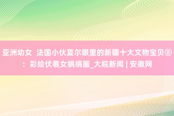 亚洲幼女  法国小伙夏尔眼里的新疆十大文物宝贝⑧：彩绘伏羲女娲绢画_大皖新闻 | 安徽网