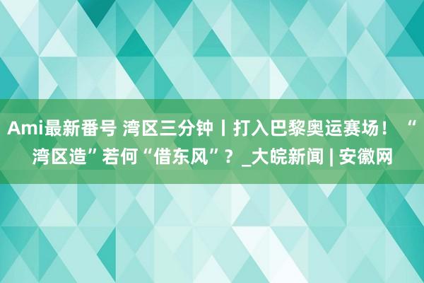 Ami最新番号 湾区三分钟丨打入巴黎奥运赛场！ “湾区造”若何“借东风”？_大皖新闻 | 安徽网