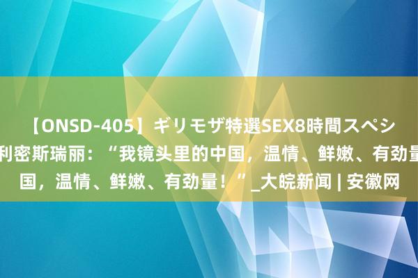 【ONSD-405】ギリモザ特選SEX8時間スペシャル 4 碰见中国｜意大利密斯瑞丽：“我镜头里的中国，温情、鲜嫩、有劲量！”_大皖新闻 | 安徽网