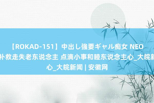 【ROKAD-151】中出し強要ギャル痴女 NEO 4時間 民警补救走失老东说念主 点滴小事和睦东说念主心_大皖新闻 | 安徽网