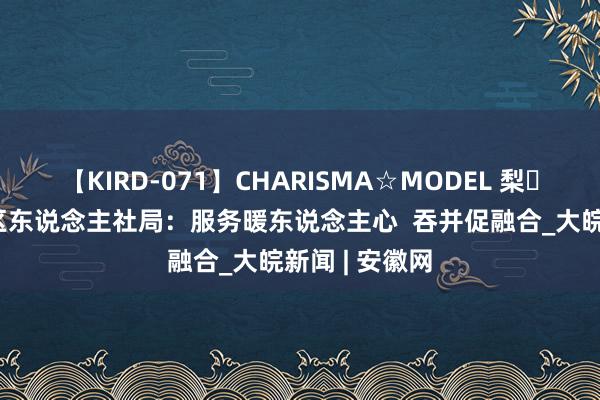 【KIRD-071】CHARISMA☆MODEL 梨々花 合肥庐阳区东说念主社局：服务暖东说念主心  吞并促融合_大皖新闻 | 安徽网