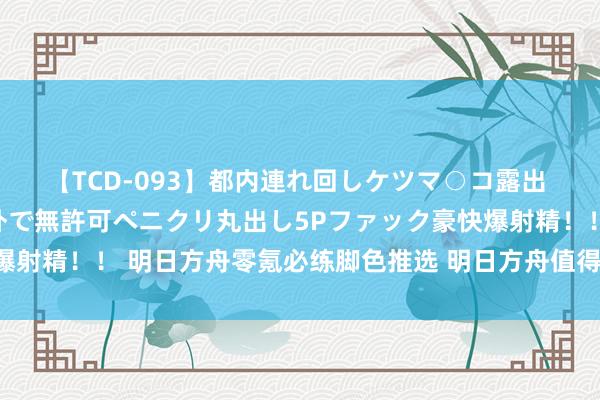 【TCD-093】都内連れ回しケツマ○コ露出 ド変態ニューハーフ野外で無許可ペニクリ丸出し5Pファック豪快爆射精！！ 明日方舟零氪必练脚色推选 明日方舟值得培养的脚色推选