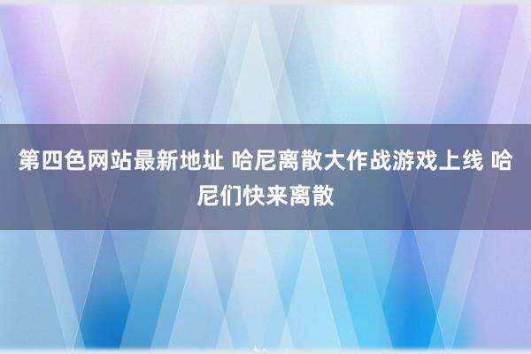 第四色网站最新地址 哈尼离散大作战游戏上线 哈尼们快来离散