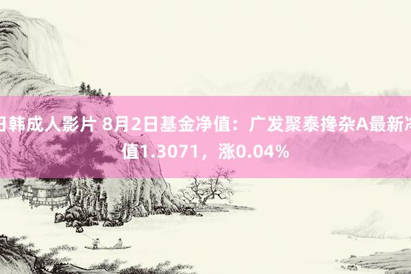 日韩成人影片 8月2日基金净值：广发聚泰搀杂A最新净值1.3071，涨0.04%