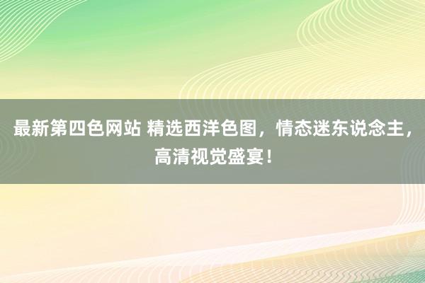 最新第四色网站 精选西洋色图，情态迷东说念主，高清视觉盛宴！