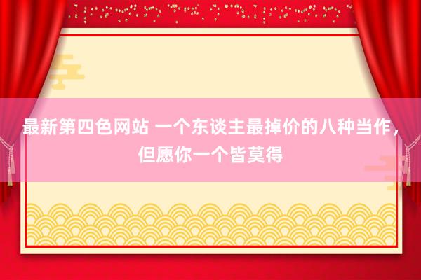 最新第四色网站 一个东谈主最掉价的八种当作，但愿你一个皆莫得