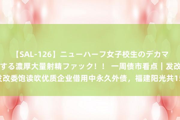 【SAL-126】ニューハーフ女子校生のデカマラが生穿きブルマを圧迫する濃厚大量射精ファック！！ 一周债市看点｜发改委饱读吹优质企业借用中永久外债，福建阳光共15.72亿超短融资债违约