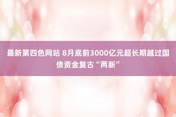 最新第四色网站 8月底前3000亿元超长期越过国债资金复古“两新”