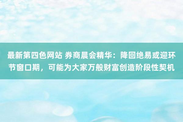 最新第四色网站 券商晨会精华：降回绝易或迎环节窗口期，可能为大家万般财富创造阶段性契机