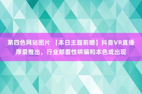 第四色网站图片 【本日主题前瞻】抖音VR直播厚爱推出，行业颠覆性哄骗和本色或出现