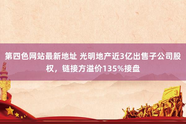 第四色网站最新地址 光明地产近3亿出售子公司股权，链接方溢价135%接盘