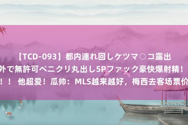 【TCD-093】都内連れ回しケツマ○コ露出 ド変態ニューハーフ野外で無許可ペニクリ丸出し5Pファック豪快爆射精！！ 他超爱！瓜帅：MLS越来越好，梅西去客场票价高3-4倍影响无庸赘述