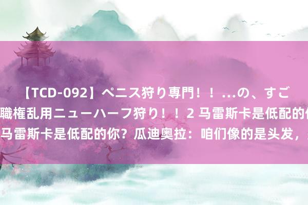 【TCD-092】ペニス狩り専門！！…の、すごい痴女万引きGメン達の職権乱用ニューハーフ狩り！！2 马雷斯卡是低配的你？瓜迪奥拉：咱们像的是头发，是胡子