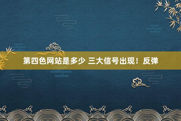 第四色网站是多少 三大信号出现！反弹